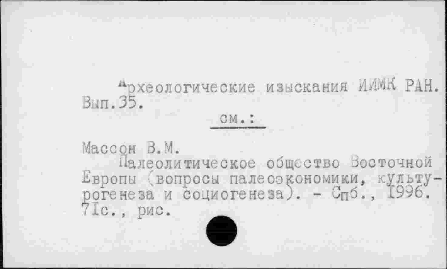 ﻿Аохеологические изыскания ИИ1МК РАН. Вып.35.
см. :
Массон 3.М.
Палеолитическое общество Восточной Европы 'вопросы палеоэкономики, культу оогенеза и социогенеза). - Спб., 1996. 71с., рис. ______